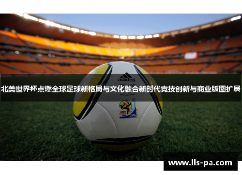 北美世界杯点燃全球足球新格局与文化融合新时代竞技创新与商业版图扩展 北美世界杯点燃全球足球新格局与文化融合新时代竞技创新与商业版图扩展