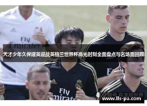 天才少年久保建英迎战英格兰世界杯高光时刻全面盘点与名场面回顾 天才少年久保建英迎战英格兰世界杯高光时刻全面盘点与名场面回顾