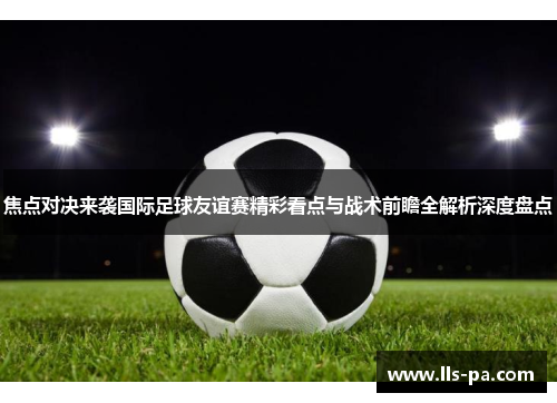 焦点对决来袭国际足球友谊赛精彩看点与战术前瞻全解析深度盘点