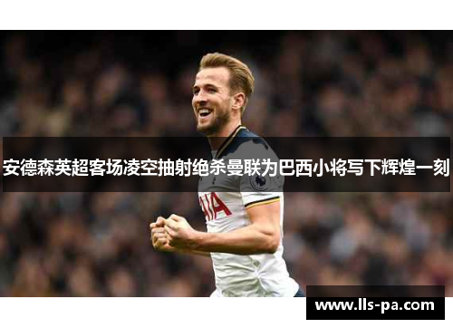 安德森英超客场凌空抽射绝杀曼联为巴西小将写下辉煌一刻 安德森英超客场凌空抽射绝杀曼联为巴西小将写下辉煌一刻