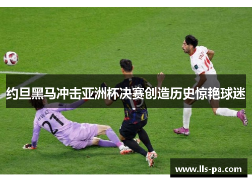 约旦黑马冲击亚洲杯决赛创造历史惊艳球迷 约旦黑马冲击亚洲杯决赛创造历史惊艳球迷