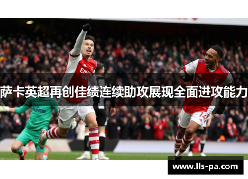 萨卡英超再创佳绩连续助攻展现全面进攻能力