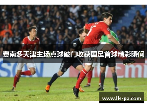 费南多天津主场点球破门收获国足首球精彩瞬间