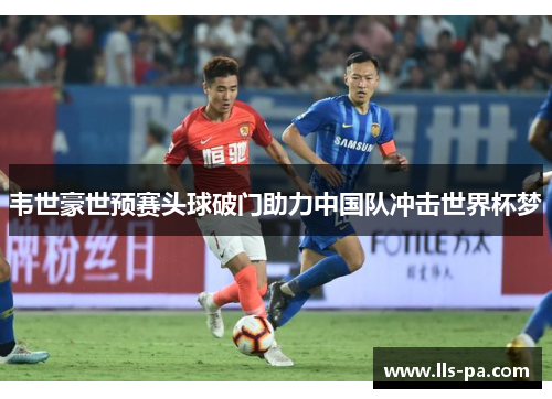 韦世豪世预赛头球破门助力中国队冲击世界杯梦 韦世豪世预赛头球破门助力中国队冲击世界杯梦